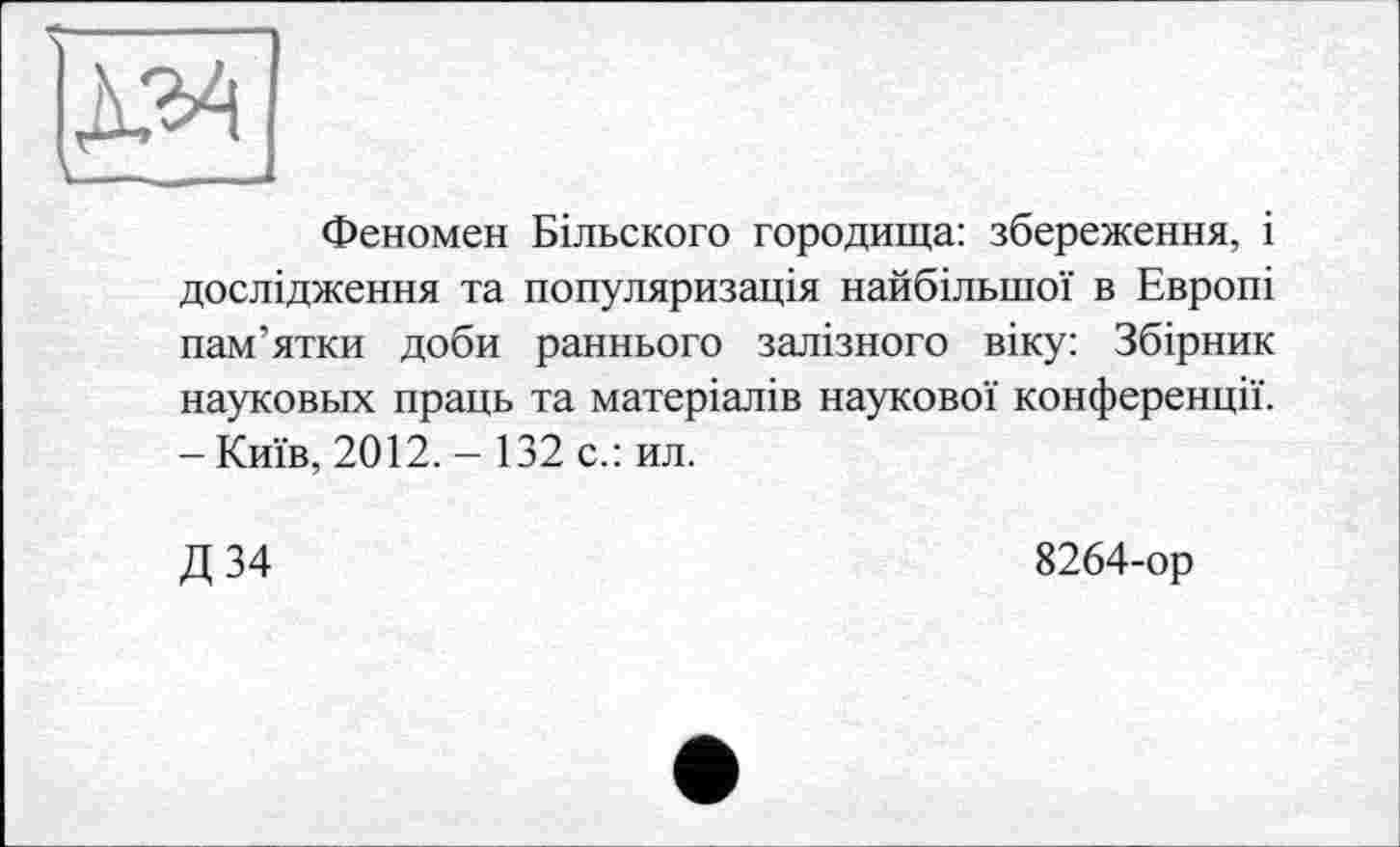 ﻿Феномен Більского городища: збереження, і дослідження та популяризація найбільшої в Европі пам’ятки доби раннього залізного віку: Збірник науковых праць та матеріалів наукової конференції. - Київ, 2012. - 132 с.: ил.
Д 34
8264-ор